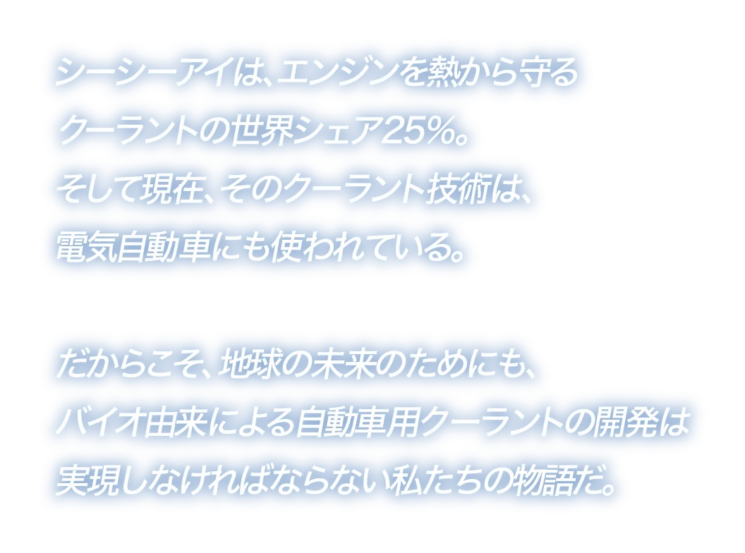 シーシーアイは、エンジンを熱から守るクーラントの世界シェア25%。そして現在、そのクーラント技術は、電気自動車にも使われている。だからこそ、地球の未来のためにも、バイオ由来による自動車用クーラントの開発は実現しなければならない私たちの物語だ。